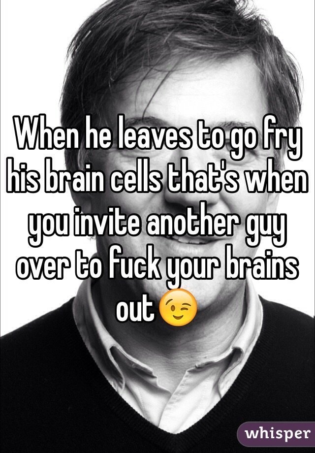 When he leaves to go fry his brain cells that's when you invite another guy over to fuck your brains out😉