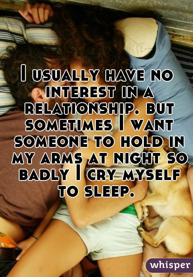 I usually have no interest in a relationship. but sometimes I want someone to hold in my arms at night so badly I cry myself to sleep. 