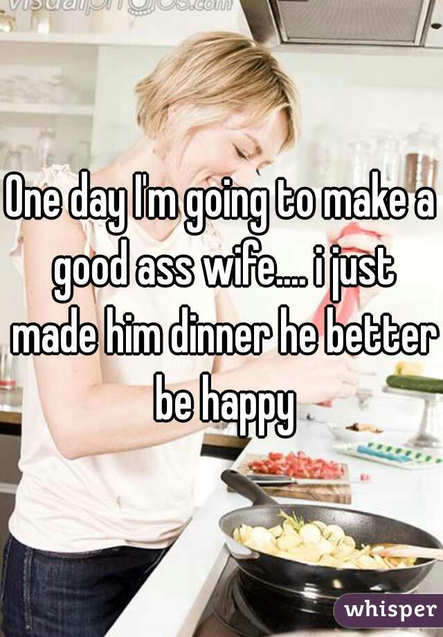 One day I'm going to make a good ass wife.... i just made him dinner he better be happy