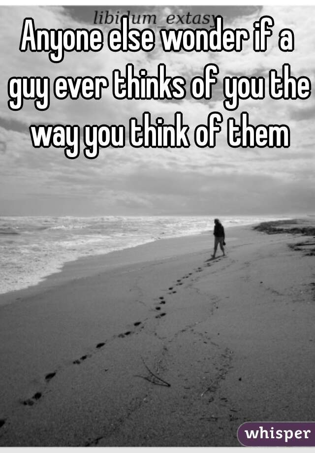 Anyone else wonder if a guy ever thinks of you the way you think of them