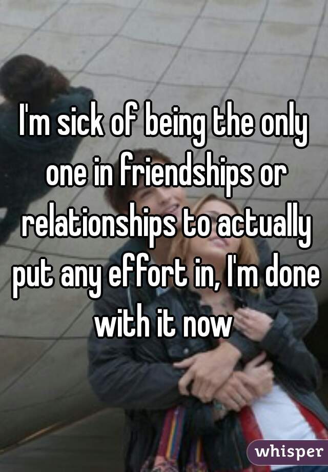 I'm sick of being the only one in friendships or relationships to actually put any effort in, I'm done with it now 
