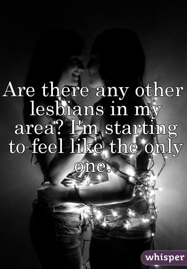 Are there any other lesbians in my area? I'm starting to feel like the only one. 