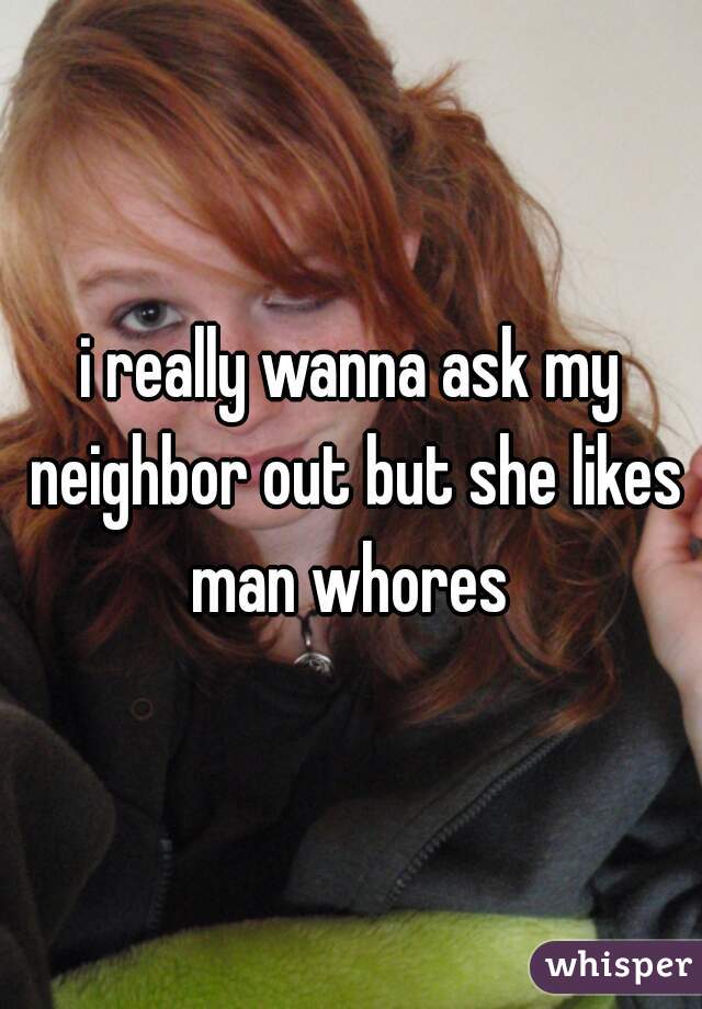 i really wanna ask my neighbor out but she likes man whores 