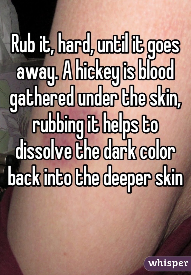 Rub it, hard, until it goes away. A hickey is blood gathered under the skin, rubbing it helps to dissolve the dark color back into the deeper skin
