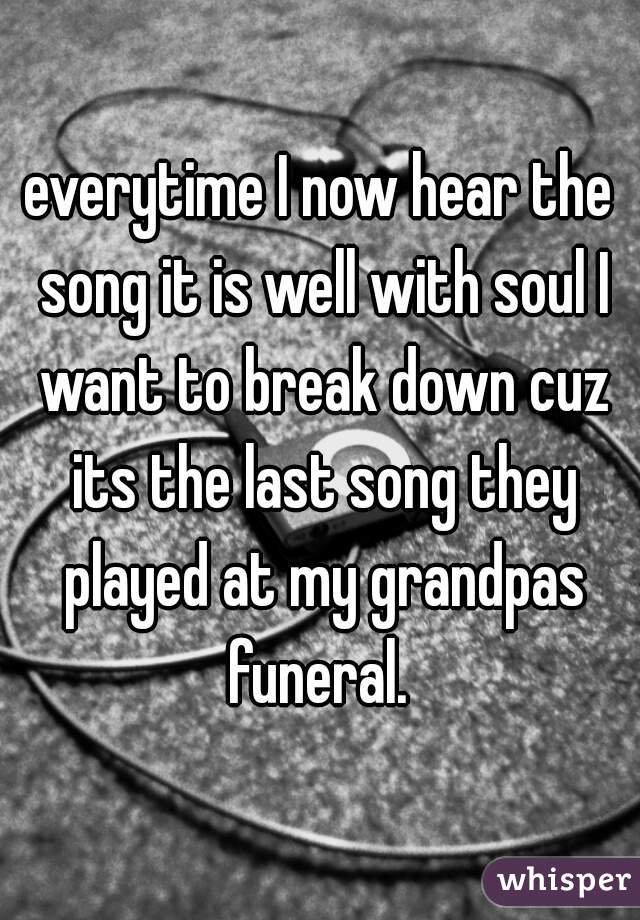 everytime I now hear the song it is well with soul I want to break down cuz its the last song they played at my grandpas funeral. 