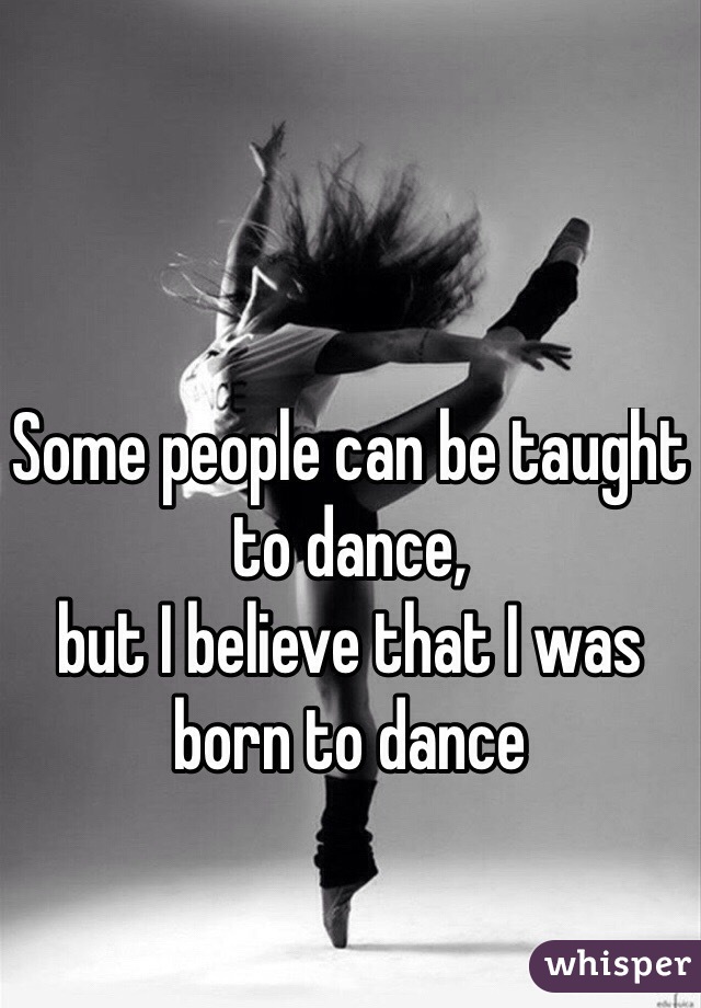 Some people can be taught to dance, 
but I believe that I was 
born to dance 
