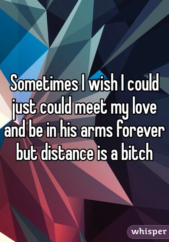 Sometimes I wish I could just could meet my love and be in his arms forever but distance is a bitch 