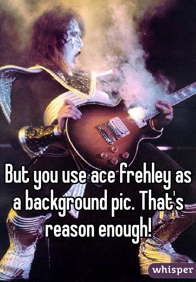 But you use ace frehley as a background pic. That's reason enough! 