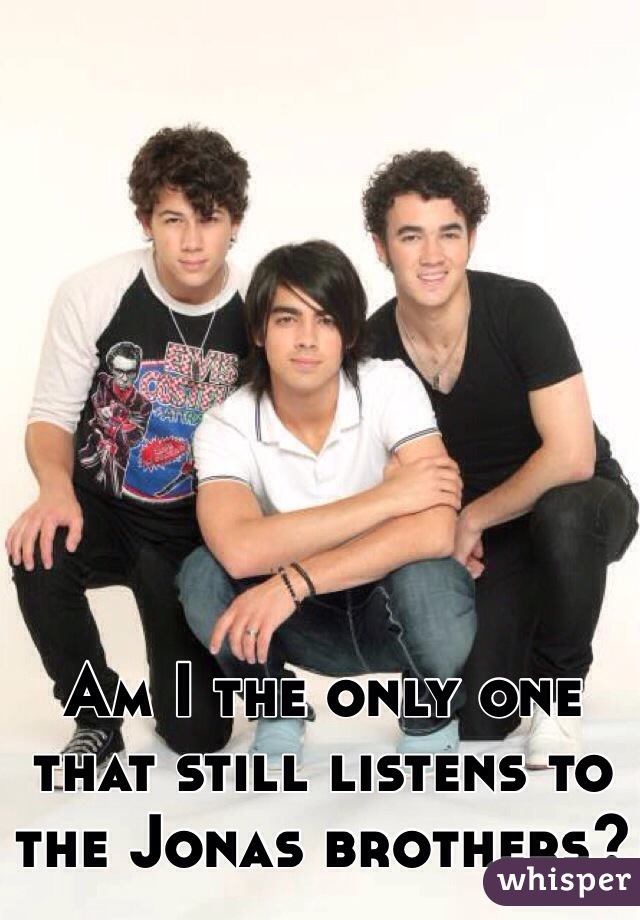Am I the only one that still listens to the Jonas brothers? 