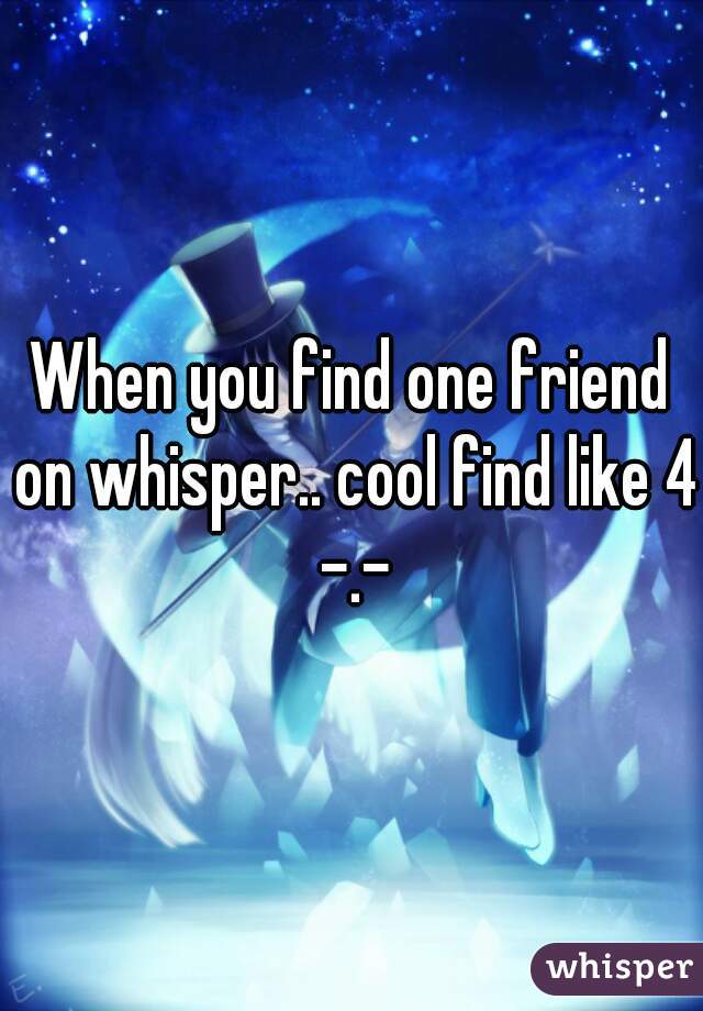 When you find one friend on whisper.. cool find like 4 -.-