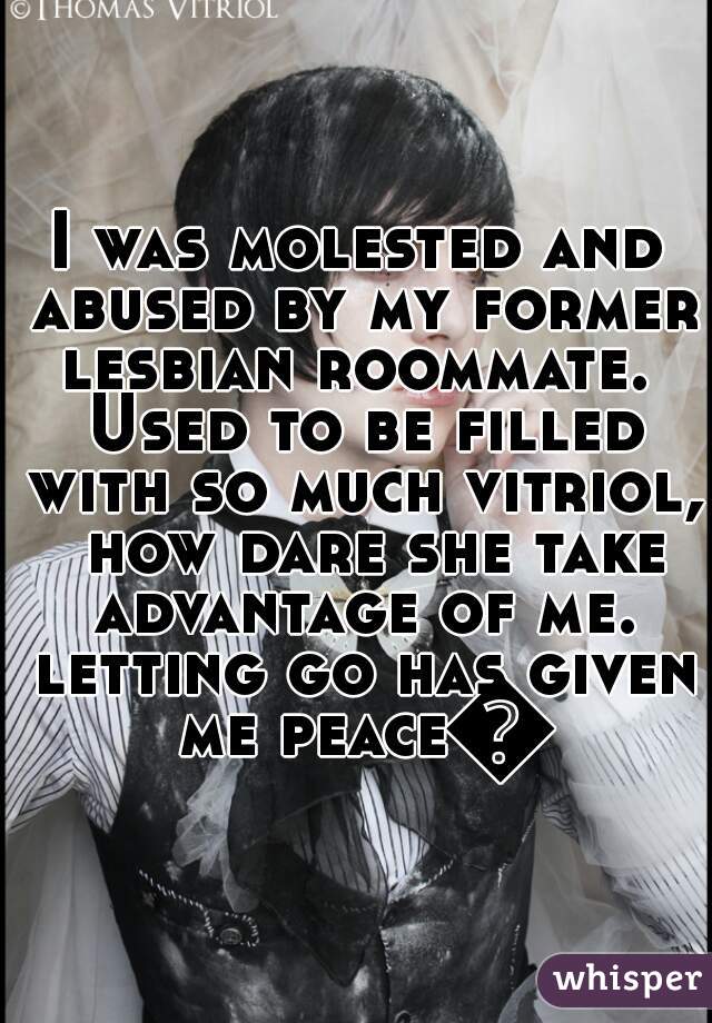 I was molested and abused by my former lesbian roommate.  Used to be filled with so much vitriol,  how dare she take advantage of me. letting go has given me peace😇