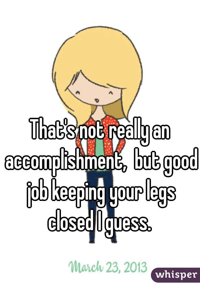 That's not really an accomplishment,  but good job keeping your legs closed I guess. 