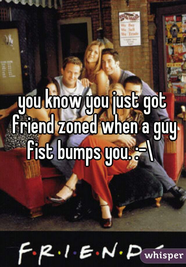 you know you just got friend zoned when a guy fist bumps you. :-\  