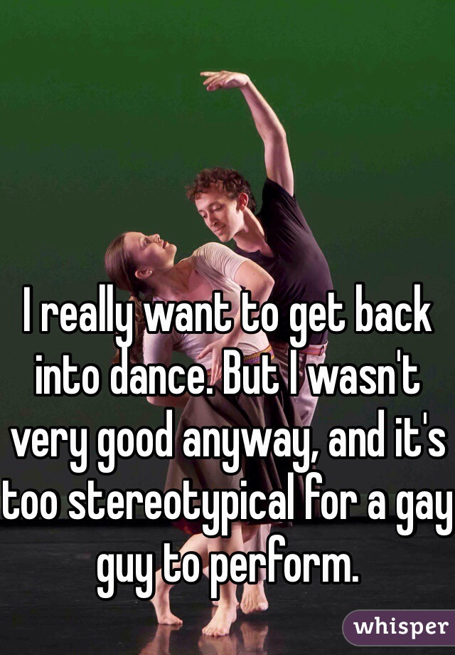 I really want to get back into dance. But I wasn't very good anyway, and it's too stereotypical for a gay guy to perform.