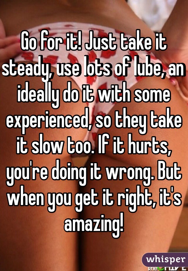 Go for it! Just take it steady, use lots of lube, an ideally do it with some experienced, so they take it slow too. If it hurts, you're doing it wrong. But when you get it right, it's amazing!
