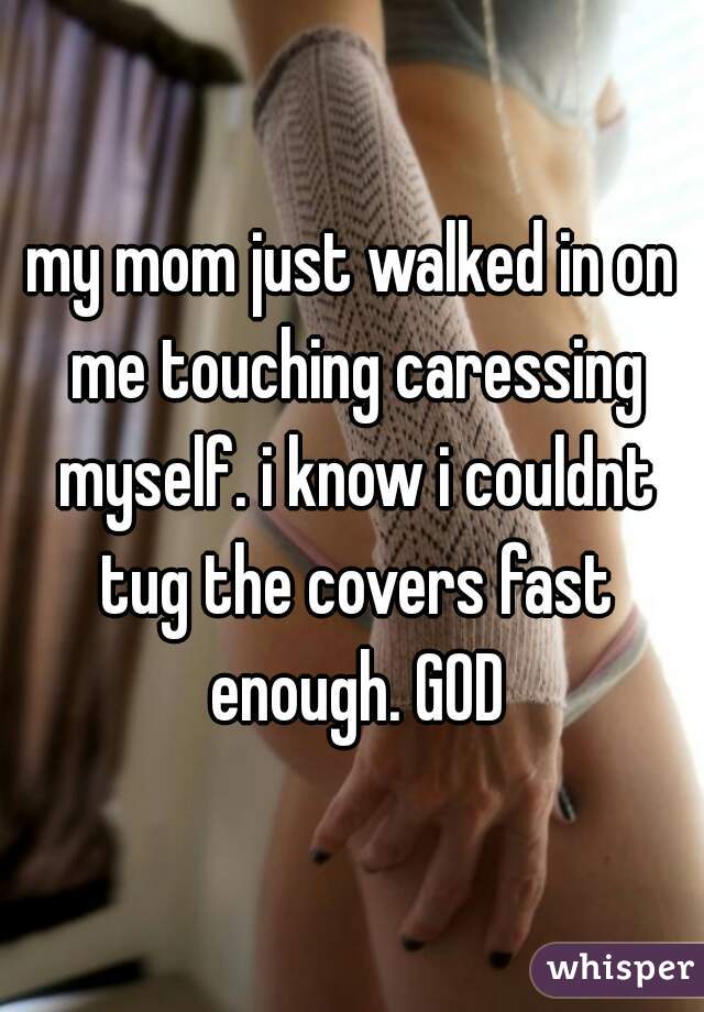 my mom just walked in on me touching caressing myself. i know i couldnt tug the covers fast enough. GOD