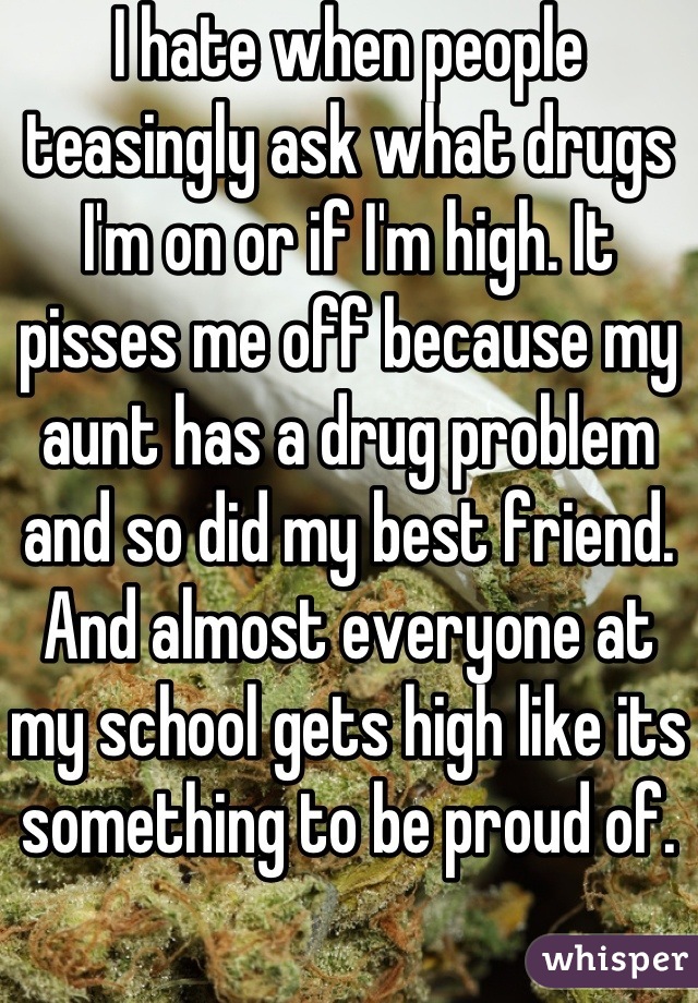 I hate when people teasingly ask what drugs I'm on or if I'm high. It pisses me off because my aunt has a drug problem and so did my best friend. And almost everyone at my school gets high like its something to be proud of.