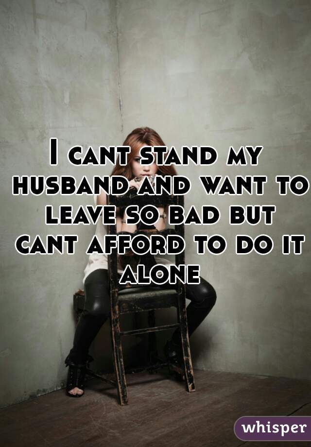 I cant stand my husband and want to leave so bad but cant afford to do it alone