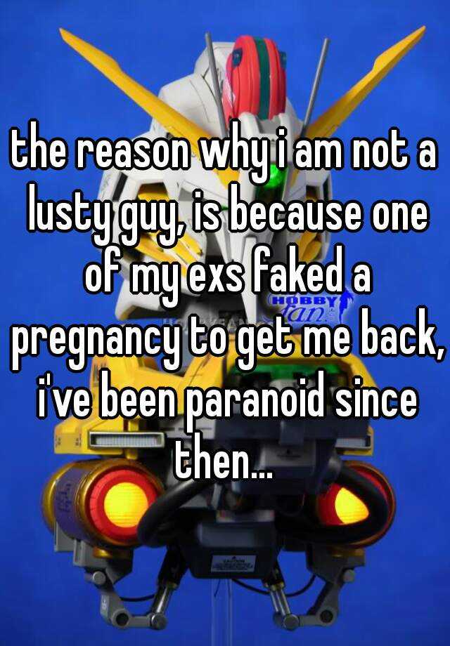 the reason why i am not a lusty guy, is because one of my exs faked a pregnancy to get me back, i've been paranoid since then... 