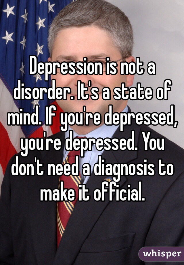Depression is not a disorder. It's a state of mind. If you're depressed, you're depressed. You don't need a diagnosis to make it official.