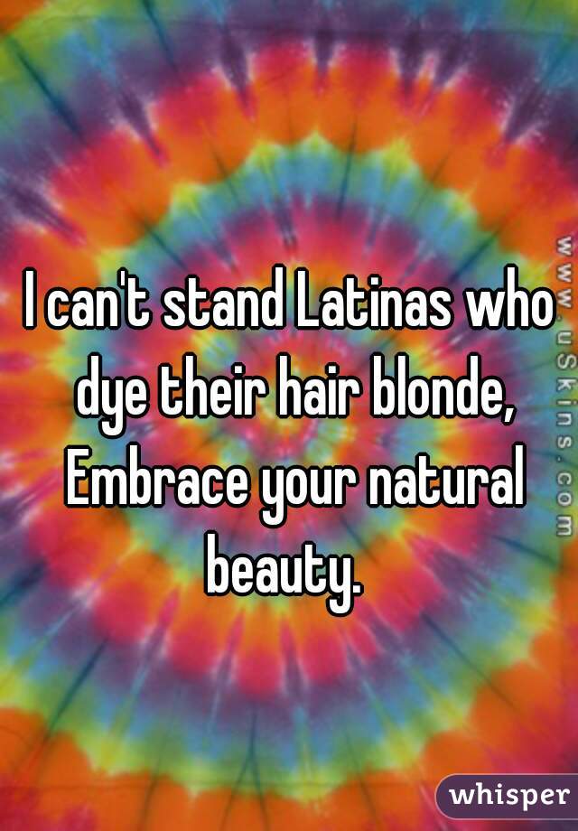 I can't stand Latinas who dye their hair blonde, Embrace your natural beauty.  