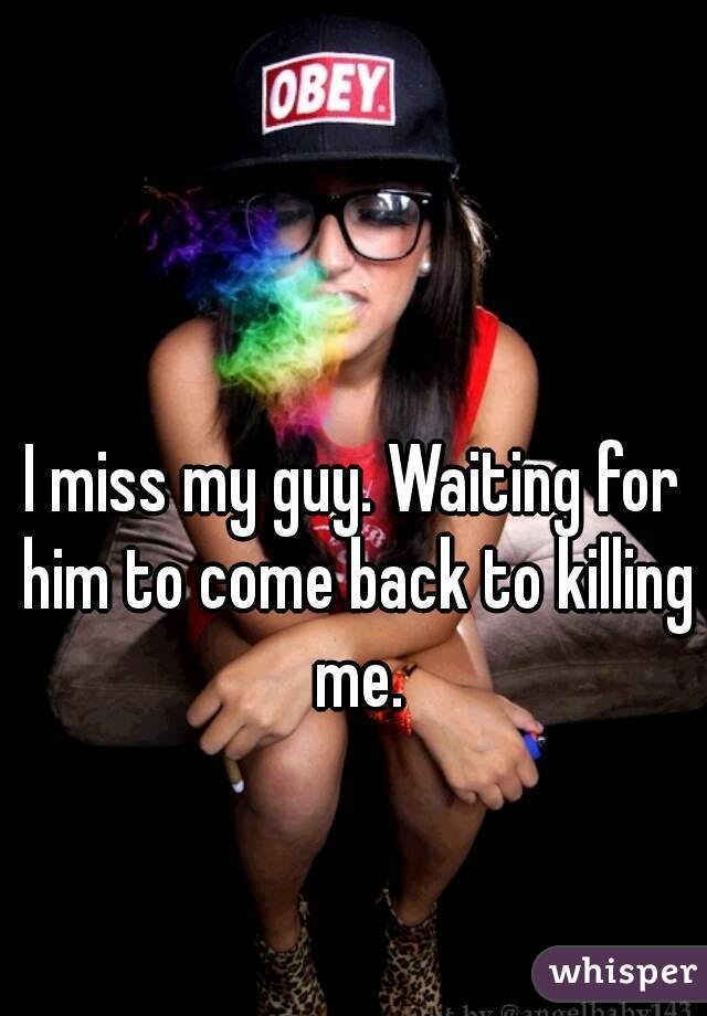I miss my guy. Waiting for him to come back to killing me.