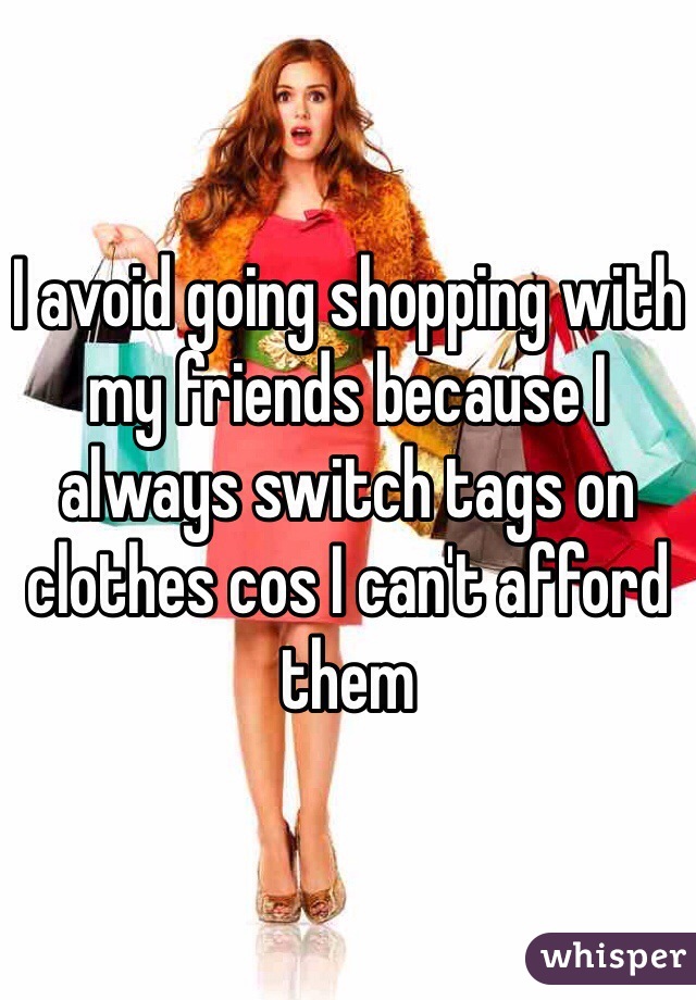 I avoid going shopping with my friends because I always switch tags on clothes cos I can't afford them 