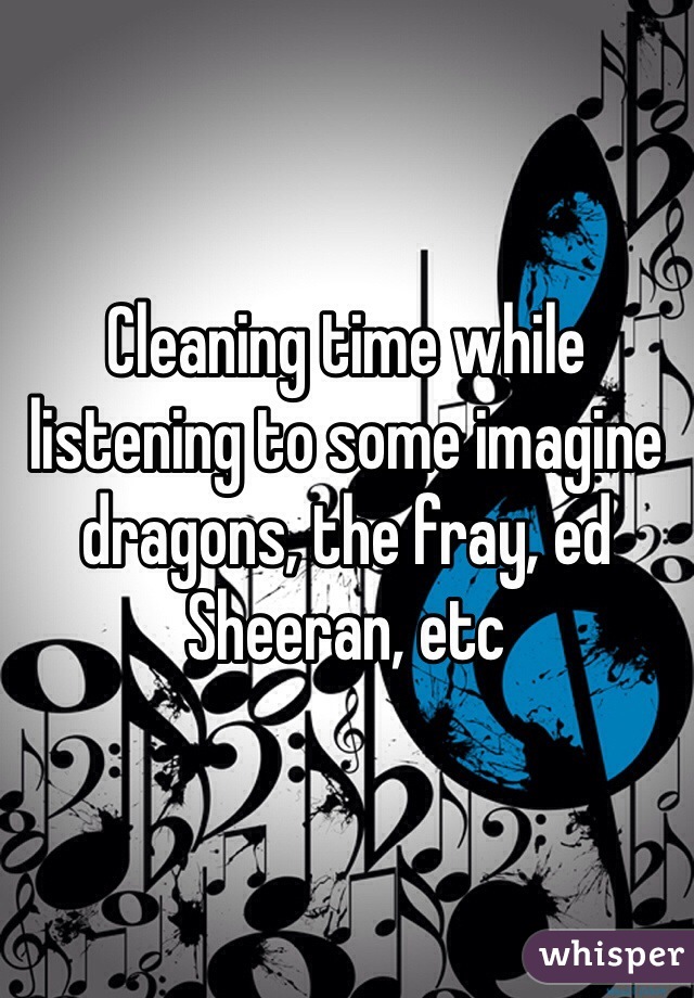 Cleaning time while listening to some imagine dragons, the fray, ed Sheeran, etc