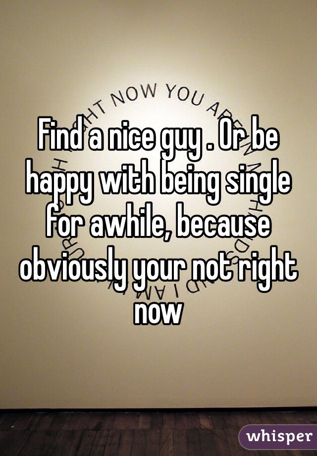 Find a nice guy . Or be happy with being single for awhile, because obviously your not right now