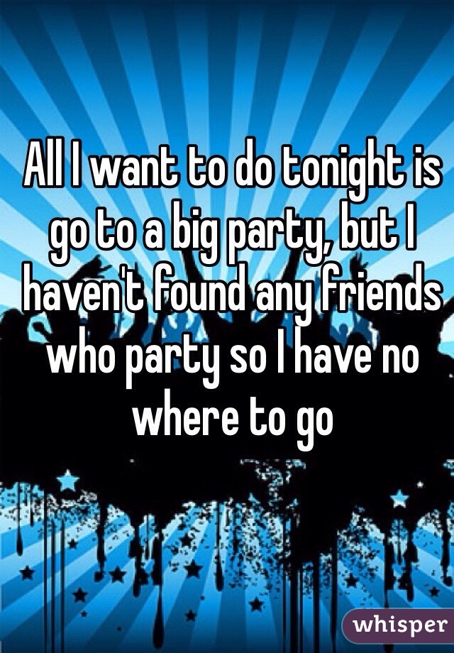 All I want to do tonight is go to a big party, but I haven't found any friends who party so I have no where to go