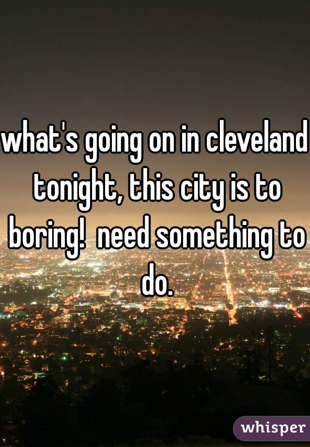 what's going on in cleveland tonight, this city is to boring!  need something to do.