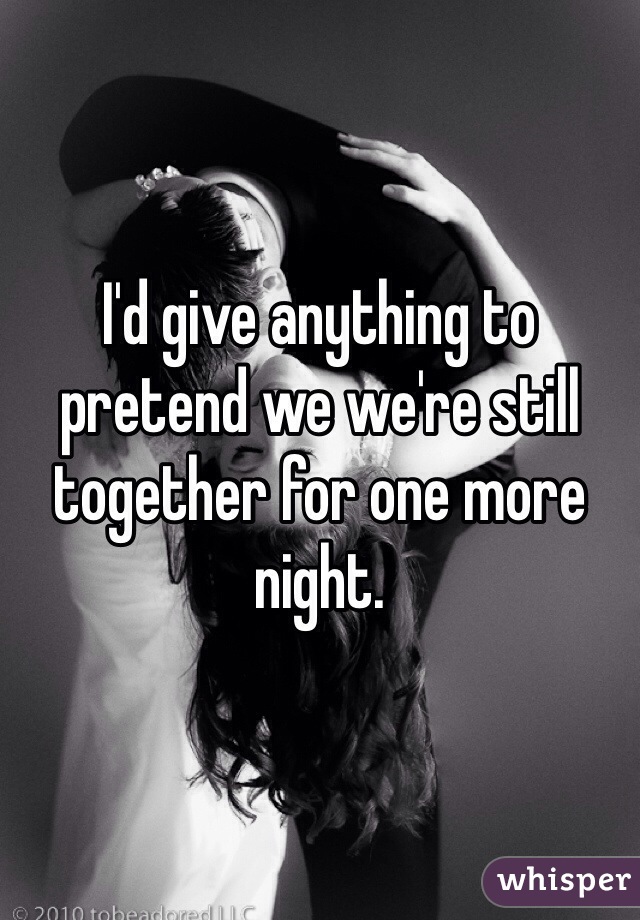 I'd give anything to pretend we we're still together for one more night. 