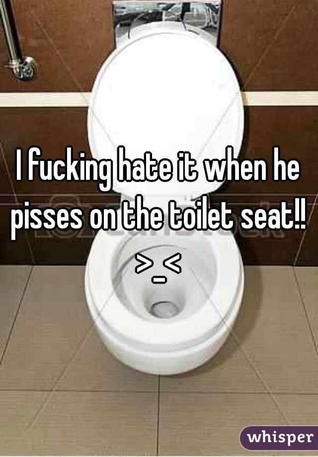 I fucking hate it when he pisses on the toilet seat!!  >_< 
