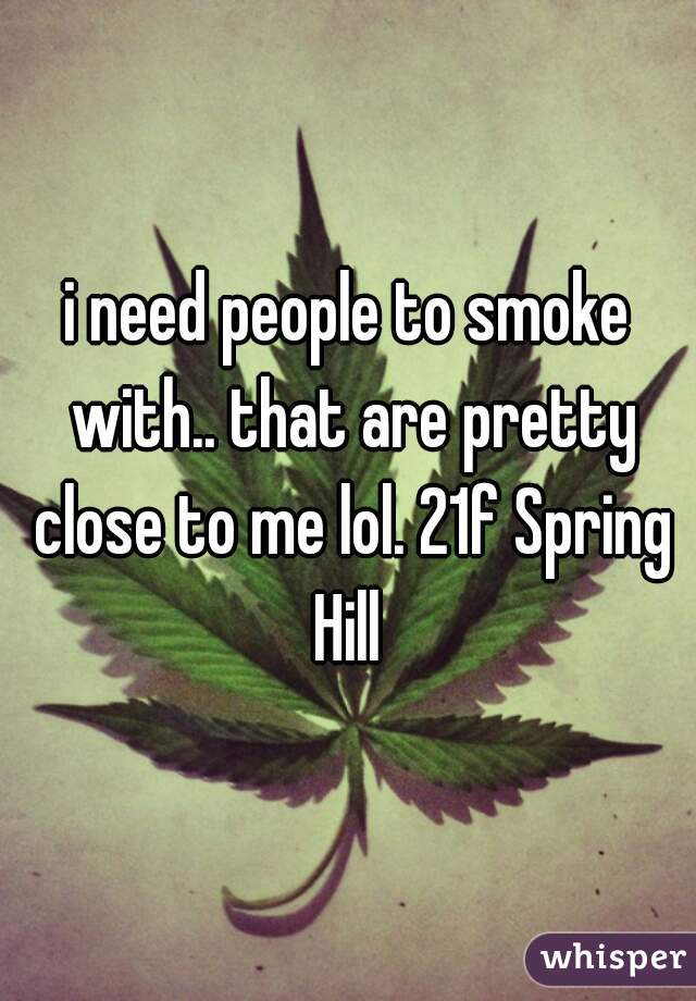 i need people to smoke with.. that are pretty close to me lol. 21f Spring Hill 