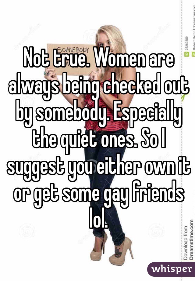 Not true. Women are always being checked out by somebody. Especially the quiet ones. So I suggest you either own it or get some gay friends lol.