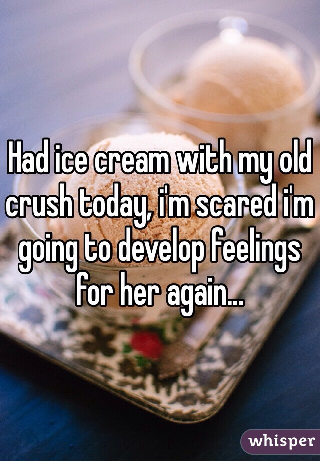 Had ice cream with my old crush today, i'm scared i'm going to develop feelings for her again...