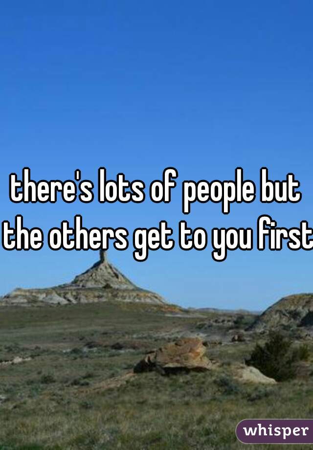 there's lots of people but the others get to you first