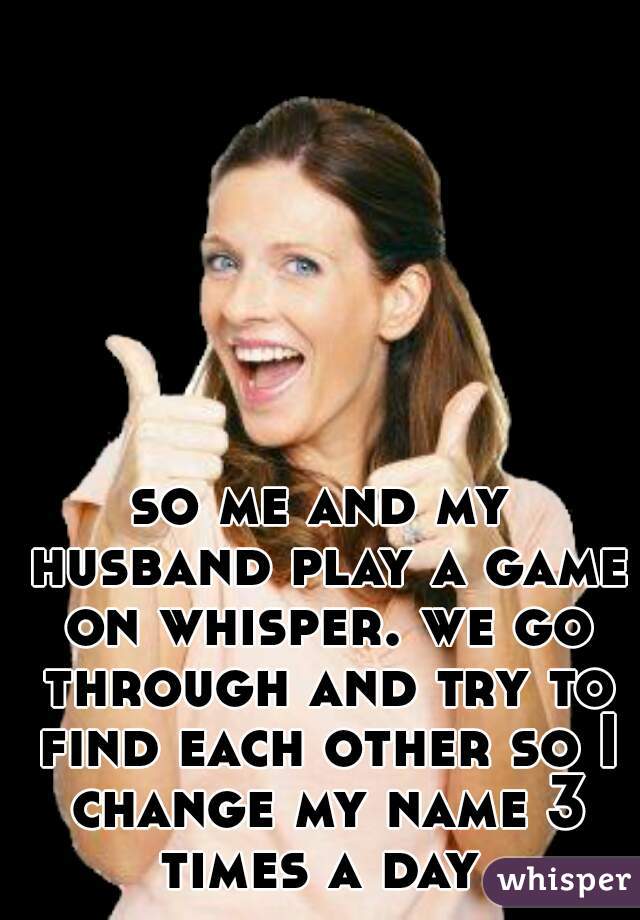 so me and my husband play a game on whisper. we go through and try to find each other so I change my name 3 times a day 