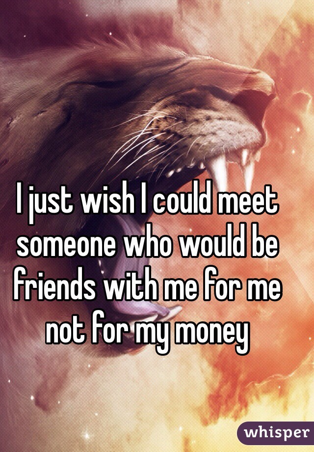 I just wish I could meet someone who would be friends with me for me not for my money