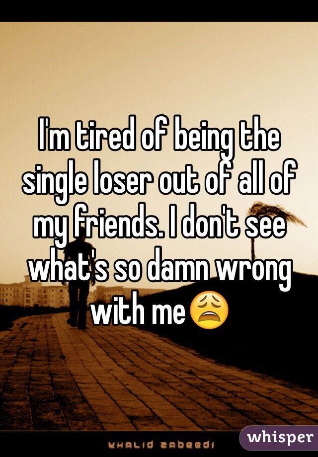 I'm tired of being the single loser out of all of my friends. I don't see what's so damn wrong with me😩
