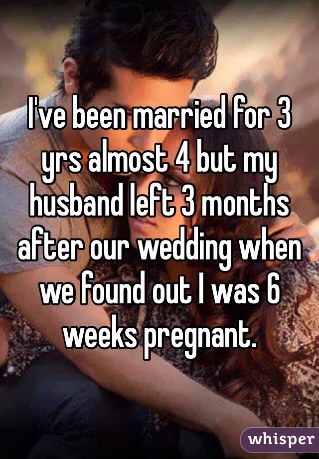I've been married for 3 yrs almost 4 but my husband left 3 months after our wedding when we found out I was 6 weeks pregnant. 