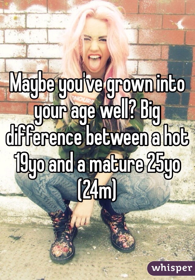 Maybe you've grown into your age well? Big difference between a hot 19yo and a mature 25yo 
(24m)