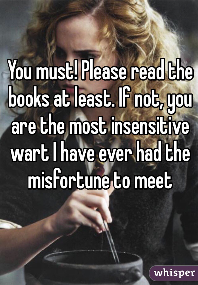 You must! Please read the books at least. If not, you are the most insensitive wart I have ever had the misfortune to meet