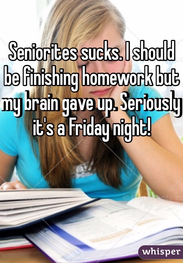 Seniorites sucks. I should be finishing homework but my brain gave up. Seriously it's a Friday night! 