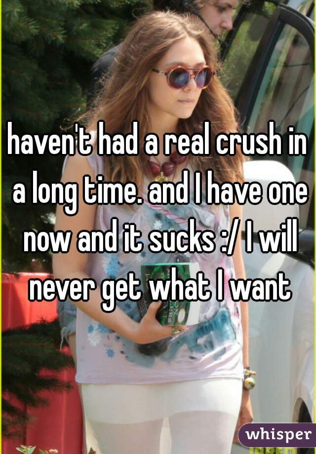 haven't had a real crush in a long time. and I have one now and it sucks :/ I will never get what I want
