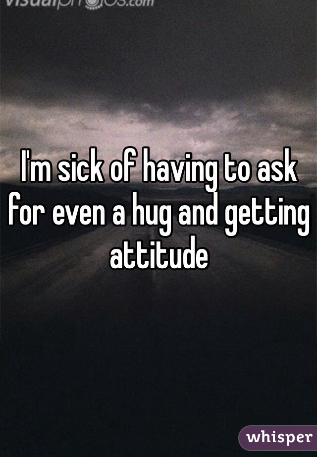 I'm sick of having to ask for even a hug and getting attitude
