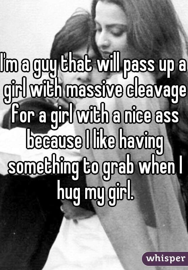 I'm a guy that will pass up a girl with massive cleavage for a girl with a nice ass because I like having something to grab when I hug my girl.