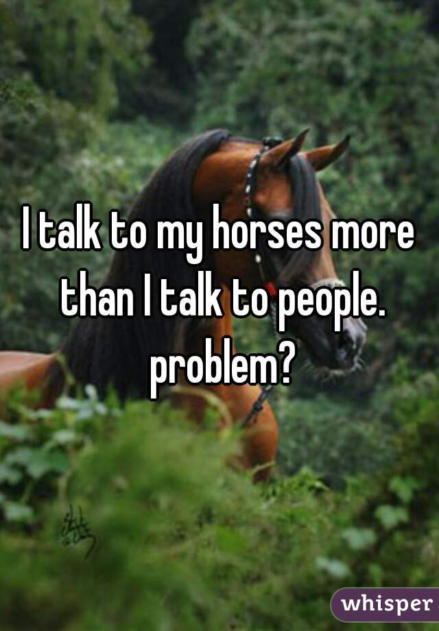 I talk to my horses more than I talk to people. problem?