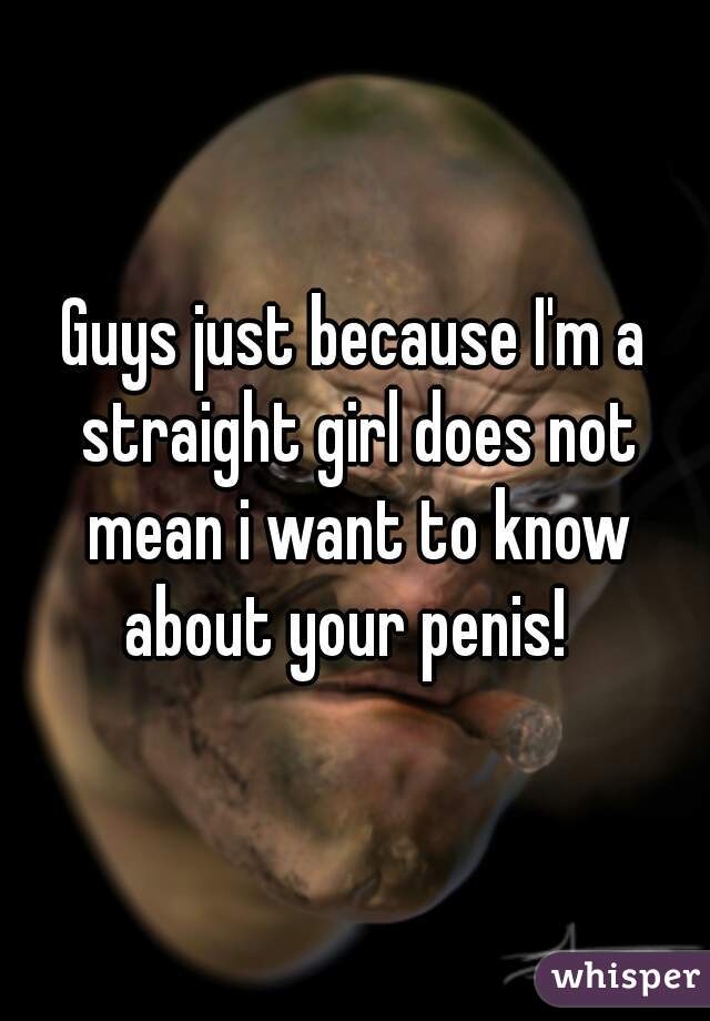 Guys just because I'm a straight girl does not mean i want to know about your penis!  