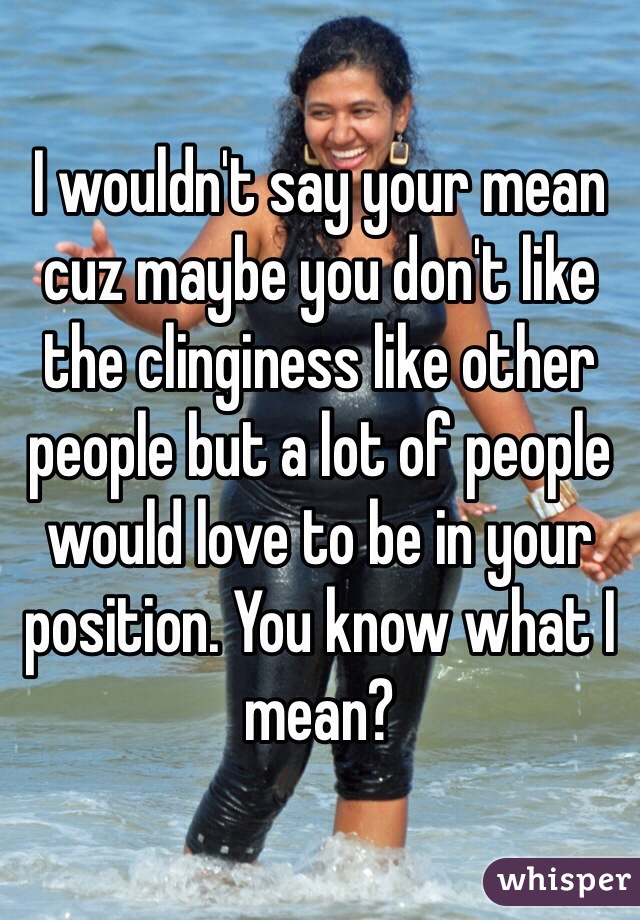 I wouldn't say your mean cuz maybe you don't like the clinginess like other people but a lot of people would love to be in your position. You know what I mean?